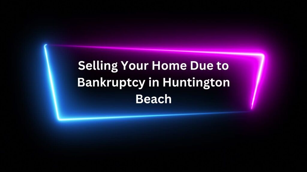 Selling Your Home Due to Bankruptcy in Huntington Beach