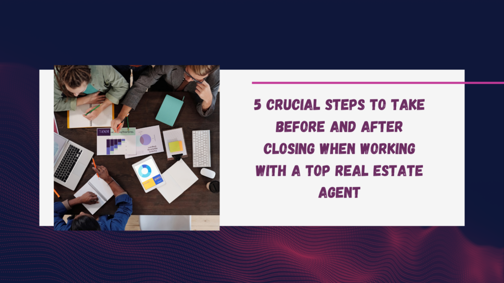 5 Crucial Steps to Take Before and After Closing When Working with a Top Real Estate Agent