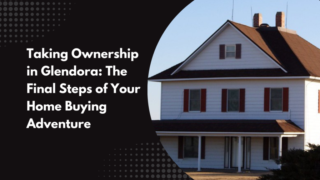 Taking Ownership in Glendora: The Final Steps of Your Home Buying Adventure