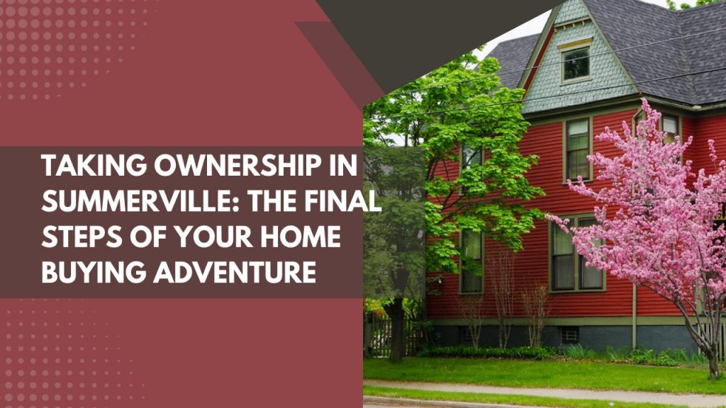 Taking Ownership in Summerville: The Final Steps of Your Home Buying Adventure
