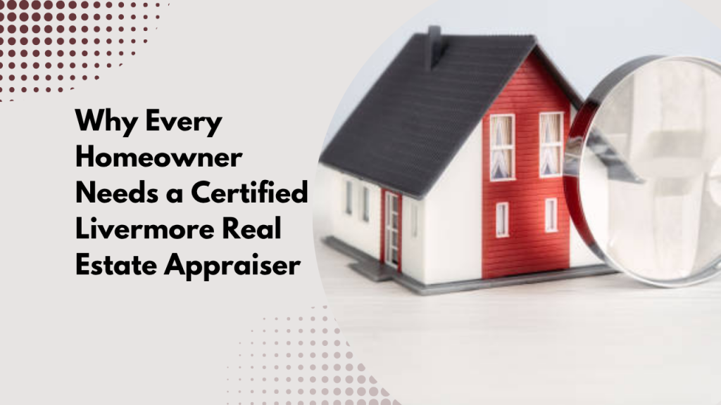 Why Every Homeowner Needs a Certified Livermore Real Estate Appraiser
