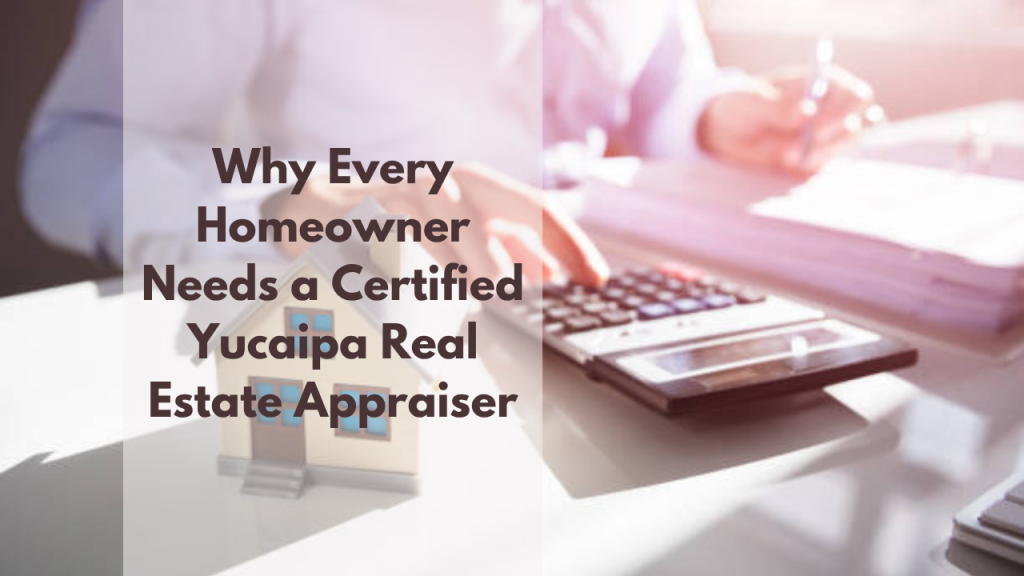 Why Every Homeowner Needs a Certified Yucaipa Real Estate Appraiser